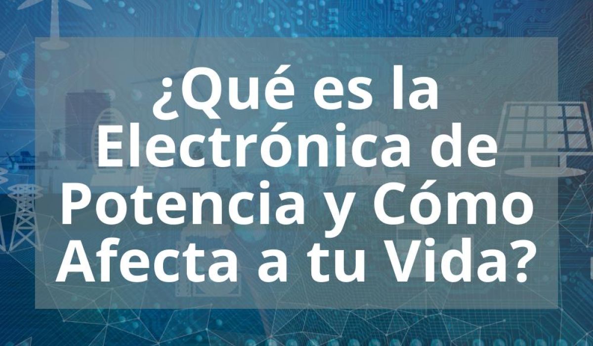 ¿QUÉ ES LA ELECTRÓNICA DE POTENCIA Y CÓMO AFECTA A TU VIDA?